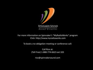 For more information on Spinnaker’s “MyRadioWorks” program Click: http://www.myradioworks.comTo book a no-obligation meeting or conference call:Call Rice at:(Toll Free) 1-888-774-6623 ext 103rice@spinnakersound.com