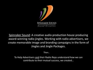 Spinnaker Sound: A creative audio production house producing award-winning radio jingles. Working with radio advertisers, we       create memorable image and branding campaigns in the form of Jingles and Jingle Packages.Then..To Help Advertisers and their Radio Reps understand how we can contribute to their mutual success, we created…