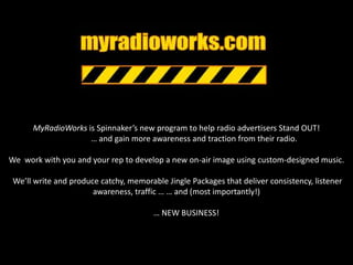 MyRadioWorks is Spinnaker’s new program to help radio advertisers Stand OUT! 		… and gain more awareness and traction from their radio. We  work with you and your rep to develop a new on-air image using custom-designed music. We’ll write and produce catchy, memorable Jingle Packages that deliver consistency, listener awareness, traffic … … and (most importantly!)	 … NEW BUSINESS!