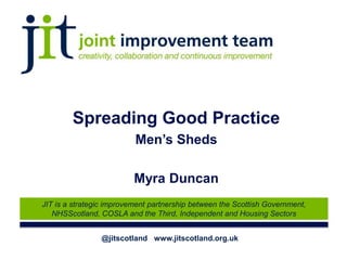 @jitscotland www.jitscotland.org.uk
JIT is a strategic improvement partnership between the Scottish Government,
NHSScotland, COSLA and the Third, Independent and Housing Sectors
Spreading Good Practice
Men’s Sheds
Myra Duncan
 