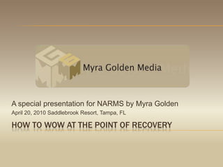 How to wow at the point of recovery A special presentation for NARMS by Myra Golden April 20, 2010 Saddlebrook Resort, Tampa, FL 