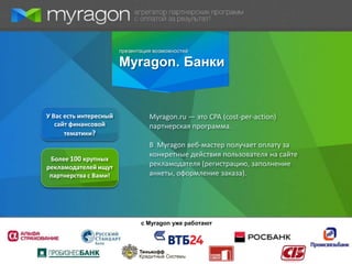 презентация возможностей

                        Myragon. Банки


У Вас есть интересный             Myragon.ru — это CPA (cost-per-action)
   сайт финансовой                партнерская программа.
      тематики?
                                  В Myragon веб-мастер получает оплату за
                                  конкретные действия пользователя на сайте
 Более 100 крупных
рекламодателей ищут               рекламодателя (регистрацию, заполнение
 партнерства с Вами!              анкеты, оформление заказа).




                               с Myragon уже работают
 