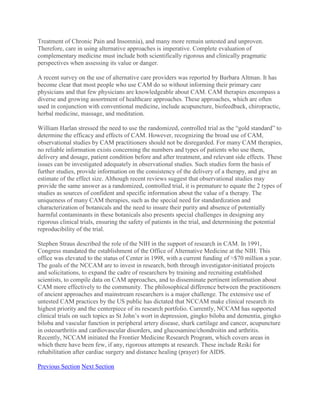 Treatment of Chronic Pain and Insomnia), and many more remain untested and unproven.
Therefore, care in using alternative approaches is imperative. Complete evaluation of
complementary medicine must include both scientifically rigorous and clinically pragmatic
perspectives when assessing its value or danger.
A recent survey on the use of alternative care providers was reported by Barbara Altman. It has
become clear that most people who use CAM do so without informing their primary care
physicians and that few physicians are knowledgeable about CAM. CAM therapies encompass a
diverse and growing assortment of healthcare approaches. These approaches, which are often
used in conjunction with conventional medicine, include acupuncture, biofeedback, chiropractic,
herbal medicine, massage, and meditation.
William Harlan stressed the need to use the randomized, controlled trial as the “gold standard” to
determine the efficacy and effects of CAM. However, recognizing the broad use of CAM,
observational studies by CAM practitioners should not be disregarded. For many CAM therapies,
no reliable information exists concerning the numbers and types of patients who use them,
delivery and dosage, patient condition before and after treatment, and relevant side effects. These
issues can be investigated adequately in observational studies. Such studies form the basis of
further studies, provide information on the consistency of the delivery of a therapy, and give an
estimate of the effect size. Although recent reviews suggest that observational studies may
provide the same answer as a randomized, controlled trial, it is premature to equate the 2 types of
studies as sources of confident and specific information about the value of a therapy. The
uniqueness of many CAM therapies, such as the special need for standardization and
characterization of botanicals and the need to insure their purity and absence of potentially
harmful contaminants in these botanicals also presents special challenges in designing any
rigorous clinical trials, ensuring the safety of patients in the trial, and determining the potential
reproducibility of the trial.
Stephen Straus described the role of the NIH in the support of research in CAM. In 1991,
Congress mandated the establishment of the Office of Alternative Medicine at the NIH. This
office was elevated to the status of Center in 1998, with a current funding of ≈$70 million a year.
The goals of the NCCAM are to invest in research, both through investigator-initiated projects
and solicitations, to expand the cadre of researchers by training and recruiting established
scientists, to compile data on CAM approaches, and to disseminate pertinent information about
CAM more effectively to the community. The philosophical difference between the practitioners
of ancient approaches and mainstream researchers is a major challenge. The extensive use of
untested CAM practices by the US public has dictated that NCCAM make clinical research its
highest priority and the centerpiece of its research portfolio. Currently, NCCAM has supported
clinical trials on such topics as St John’s wort in depression, gingko biloba and dementia, gingko
biloba and vascular function in peripheral artery disease, shark cartilage and cancer, acupuncture
in osteoarthritis and cardiovascular disorders, and glucosamine/chondroitin and arthritis.
Recently, NCCAM initiated the Frontier Medicine Research Program, which covers areas in
which there have been few, if any, rigorous attempts at research. These include Reiki for
rehabilitation after cardiac surgery and distance healing (prayer) for AIDS.
Previous Section Next Section
 