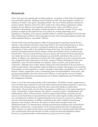 Botanicals
Varro Tyler gave the opening talk on herbal medicine. As much as a third of the US population
has used herbal medicine, spending nearly $4 billion in 1998. The most popular remedies are
echinacea, St John’s wort, garlic, and ginkgo biloba. The use of herbal medicine continues to
increase rapidly. Because current law allows herbs to be sold as dietary supplements, herbal
products are not subject to any regulation, and their purity, safety, and efficacy are not
controlled. Unfortunately, the quality of herbal products is extremely variable. In fact, many
products available on the market do not even contain any of their purportedly active
ingredient(s). Therefore, in the interest of public health, it would be reasonable for the Food and
Drug Administration (FDA) to allow drug approval only with associated mandatory quality and
safety standards based on “reasonable” efficacy.
Norman Gillis discussed the protective effect of ginseng against lung injury caused by free
radicals. Using cultured cells and an intact lung model, it was shown that ginseng or its active
ingredient, ginsenosides, promotes vasodilation and prevents injury by enhancing the
biosynthesis of nitric oxide in the endothelial lining of the lung. Eric Gershwin examined the
possible relationship between dietary changes and the increased prevalence of asthma in the
United States. The use of food coloring, excessive dietary salt in processed food, and reduced
zinc intake due to lower red meat consumption can potentially contribute to the severity of
asthma. In addition, the replacement of animal fats with vegetable oils in the American diet may
have changed the lipid composition in the body, causing a different distribution of fatty acid
metabolites, many of which modulate ion transport, mucus secretion, and smooth muscle
contraction. Although some of these dietary changes have been beneficial in the prevention of
cardiovascular disease, their potential impact on asthma is complex and remains to be examined.
Consumption of microorganisms in yogurt is thought to help reduce susceptibility to a variety of
diseases. Dietary magnesium is also a contributing factor to bronchodilation. Some herbs, such
as ginseng and ephedra, have been shown to be effective in relieving the severity of asthma.
Therefore, CAM approaches incorporating the use of dietary supplements may be beneficial in
the management of asthma.
Garlic is one of the most studied herbs in the United States. The ability of garlic supplements to
lower elevated serum cholesterol levels and reduce atherosclerotic plaque formation is equivocal,
with early trials demonstrating an effect but more recent trials failing to confirm these
observations. One possible cause for these discrepancies is differences in the garlic preparations
tested. Considerable evidence indicates that allicin is essential to garlic’s hypolipidemic and
antithrombotic effects. Efficient release of allicin requires high alliinase enzymatic activity.
Larry Lawson found that several preparations used in the recent negative studies released very
low concentrations of allicin. He suggested that these low levels are a result of low alliinase
activity in the tested products or alliinase instability in the acidic conditions found during
digestion in the stomach. Therefore, the release of allicin from a product needs to be
standardized under U.S. Pharmacopeia–defined gastrointestinal conditions and verified before
beginning a clinical trial. A meta-analysis of all existing randomized trials investigating the
effects of garlic on cardiovascular factors was performed by Ron Ackerman and Cindy Mulrow.
They confirmed the short-term benefits of garlic on lipid lowering and antiplatelet effects.
However, no significant effect on blood pressure or glucose level was found.
 