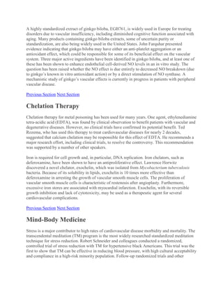 A highly standardized extract of ginkgo biloba, EGB761, is widely used in Europe for treating
disorders due to vascular insufficiency, including diminished cognitive function associated with
aging. Many products containing ginkgo biloba extracts, some of uncertain purity or
standardization, are also being widely used in the United States. John Farquhar presented
evidence indicating that ginkgo biloba may have either an anti-platelet aggregation or an
antioxidant effect, which could be responsible for some of its beneficial effect on the vascular
system. Three major active ingredients have been identified in ginkgo biloba, and at least one of
these has been shown to enhance endothelial cell-derived NO levels in an in vitro study. The
question has been raised whether the NO effect is due entirely to decreased NO breakdown (due
to ginkgo’s known in vitro antioxidant action) or by a direct stimulation of NO synthase. A
mechanistic study of ginkgo’s vascular effects is currently in progress in patients with peripheral
vascular disease.
Previous Section Next Section
Chelation Therapy
Chelation therapy for metal poisoning has been used for many years. One agent, ethylenediamine
tetra-acidic acid (EDTA), was found by clinical observation to benefit patients with vascular and
degenerative diseases. However, no clinical trials have confirmed its potential benefit. Ted
Rozema, who has used this therapy to treat cardiovascular diseases for nearly 2 decades,
suggested that calcium chelation may be responsible for this effect of EDTA. He recommends a
major research effort, including clinical trials, to resolve the controversy. This recommendation
was supported by a number of other speakers.
Iron is required for cell growth and, in particular, DNA replication. Iron chelators, such as
deferoxamine, have been shown to have an antiproliferative effect. Lawrence Horwitz
discovered a novel chelator, exochelin, which was isolated from Mycobacterium tuberculosis
bacteria. Because of its solubility in lipids, exochelin is 10 times more effective than
deferoxamine in arresting the growth of vascular smooth muscle cells. The proliferation of
vascular smooth muscle cells is characteristic of restenosis after angioplasty. Furthermore,
excessive iron stores are associated with myocardial infarction. Exochelin, with its reversible
growth inhibition and lack of cytotoxicity, may be used as a therapeutic agent for several
cardiovascular complications.
Previous Section Next Section
Mind-Body Medicine
Stress is a major contributor to high rates of cardiovascular disease morbidity and mortality. The
transcendental meditation (TM) program is the most widely researched standardized meditation
technique for stress reduction. Robert Schneider and colleagues conducted a randomized,
controlled trial of stress reduction with TM for hypertensive black Americans. This trial was the
first to show that TM can be effective in reducing blood pressure, with high cultural acceptability
and compliance in a high-risk minority population. Follow-up randomized trials and other
 