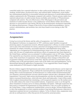 controlled studies have reported reductions in other cardiovascular disease risk factors, such as
smoking, alcohol abuse, psychosocial stress, and oxidized lipids. Furthermore, recent studies
have demonstrated reductions in myocardial ischemia and regression of carotid atherosclerosis in
subjects randomized to the TM program compared with controls. Clinical outcome studies have
reported reduced rates of cardiovascular disease morbidity and mortality in TM practitioners
compared with controls. The cost-effectiveness of the TM program in the prevention and
treatment of cardiovascular disease is also emphasized. Vernon Barnes further showed that a
decrease in vasoconstrictive tone during TM may be the hemodynamic mechanism responsible
for reducing blood pressure. Changes of the levels of stress-related neuromodulators, such as
cortisol, catecholamines, and serotonin, have also been found to occur during or after TM
practice.
Previous Section Next Section
Acupuncture
Lixing Lao reviewed the history and the safety of acupuncture. At a NIH Consensus
Development Conference on acupuncture in 1997, conference panel members recognized
promising aspects of acupuncture research, affirmed acupuncture’s efficacy in certain conditions,
such as pain relief and treatment for nausea, and noted encouraging research on acupuncture
treatments for asthma, bronchitis, myocardial infarction, and rehabilitation from stroke.
Appropriate use of acupuncture by trained practitioners seems to be very safe. During the last 35
years, only 80 cases of complications and adverse effects of acupuncture have been reported in
the United States, and there were an estimated 5.4 million patient visits in 1997 alone. Zang-Hee
Cho reported his use of positron emission tomography and functional MRI in the mechanistic
study of the neural basis of acupuncture. These techniques detect changes in blood flow and
oxygenation relating to neural activity in the brain. Specific activation of certain brain regions,
including some of the pain perception centers such as the limbic area and hypothalamus, can be
demonstrated during the application of acupuncture. It was suggested that a neural imaging
center dedicated to CAM research is highly desirable.
Recent evidence suggests that hypertension and certain cardiovascular diseases can be improved
by treatment with acupuncture. Peng Li defined the neuronal pathways responsible for the long-
lasting effect of electroacupuncture on blood pressure in a rodent model and demonstrated that
low-frequency electroacupuncture activates opioid receptors and provides a therapeutic effect on
hypertension. Conversely, high-current electroacupuncture activates the cholinergic system and
leads to increased blood pressure, which alleviates shock and bradycardia. Using a feline model,
John Longhurst demonstrated that stimulating a well-recognized acupoint over the median nerve
on the ankle reduces the extent of myocardial ischemia. Acupuncture seems to act through the
direct stimulation of sensory nerves to release endorphins and opiates. Although acupuncture has
been used as a treatment for hypertension in China and Russia, it has yet to gain acceptance in
the United States. Using a randomized, doubled-blind, crossover design, Norman Kaplan hopes
to show that acupuncture at certain acupoints produces long-lasting blood pressure reductions in
hypertensive patients but not in normotensive subjects. To be of clinical value, acupuncture must
provide an antihypertensive effect that persists far beyond the actual procedure.
 