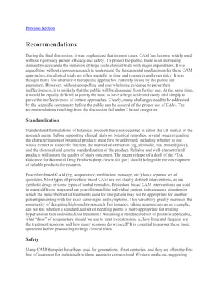 Previous Section
Recommendations
During the final discussion, it was emphasized that in most cases, CAM has become widely used
without rigorously proven efficacy and safety. To protect the public, there is an increasing
demand to accelerate the initiation of large scale clinical trials with major expenditure. It was
argued that without rigorous research to understand the fundamental mechanisms for these CAM
approaches, the clinical trials are often wasteful in time and resources and even risky. It was
thought that a few alternative therapeutic approaches currently in use by the public are
premature. However, without compelling and overwhelming evidence to prove their
ineffectiveness, it is unlikely that the public will be dissuaded from further use. At the same time,
it would be equally difficult to justify the need to have a large scale and costly trial simply to
prove the ineffectiveness of certain approaches. Clearly, many challenges need to be addressed
by the scientific community before the public can be assured of the proper use of CAM. The
recommendations resulting from the discussion fall under 2 broad categories.
Standardization
Standardized formulations of botanical products have not occurred in either the US market or the
research arena. Before supporting clinical trials on botanical remedies, several issues regarding
the characterization of botanical products must first be addressed, including whether to use
whole extract or a specific fraction, the method of extraction (eg, alcoholic, tea, pressed juice),
and the chemical and genetic standardization of the product. Reliable and well-characterized
products will assure the quality of study outcomes. The recent release of a draft of the FDA
Guidance for Botanical Drug Products (http://www.fda.gov) should help guide the development
of reliable products for research.
Procedure-based CAM (eg, acupuncture, meditation, massage, etc.) has a separate set of
questions. Most types of procedure-based CAM are not clearly defined interventions, as are
synthetic drugs or some types of herbal remedies. Procedure-based CAM interventions are used
in many different ways and are geared toward the individual patient; this creates a situation in
which the prescribed set of treatments used for one patient may not be appropriate for another
patient presenting with the exact same signs and symptoms. This variability greatly increases the
complexity of designing high-quality research. For instance, taking acupuncture as an example,
can we test whether a standardized set of needling points is more appropriate for treating
hypertension then individualized treatment? Assuming a standardized set of points is applicable,
what “dose” of acupuncture should we use to treat hypertension, ie, how long and frequent are
the treatment sessions, and how many sessions do we need? It is essential to answer these basic
questions before proceeding to large clinical trials.
Safety
Many CAM therapies have been used for generations, if not centuries, and they are often the first
line of treatment for individuals without access to conventional Western medicine, suggesting
 