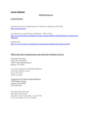 Lesson 2 Handout
Helpful Resources
Useful Website:
National Center for Complementary & Alternative Medicine (NCCAM)
http://nccam.nih.gov/
Complementary and Alternative Medicine – Mayo Clinic
http://www.mayoclinic.org/healthy-living/consumer-health/in-depth/alternative-medicine/art-
20045267
Medline Plus
http://www.nlm.nih.gov/medlineplus/complementaryandalternativemedicine.html
Offices that offer Complementary and Alternative Medicine Services
Integrated Therapies
(254) 781-0105 office
2100 E Stan Schlueterloop, J
Killeen, TX 76542
Live Oak Acupuncture & Herbal Medicine
1221 Hewitt Drive, suite C
Waco TX 76712
(254) 741-6030
Acupuncture & Chinese Herbal Medicine
1708 Walnut Avenue
Austin, Texas 78702
(512) 296-1541
The Hills Medical Group
4201 Bee Caves Road,
Suite B112, West Lake Hills, Texas 78746
P: 512-327-4886, F: 512-327-4958
 