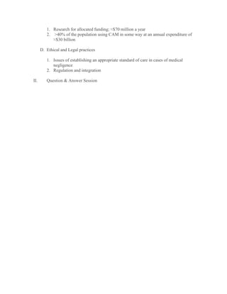 1. Research for allocated funding; ≈$70 million a year
2. >40% of the population using CAM in some way at an annual expenditure of
≈$30 billion
D. Ethical and Legal practices
1. Issues of establishing an appropriate standard of care in cases of medical
negligence
2. Regulation and integration
II. Question & Answer Session
 