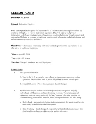LESSON PLAN-2
Instructor: Ms. Parran
Subject: Relaxation Practices
Brief Description: Participants will be introduced to a number of relaxation practices that are
available in the place of various medication regiments. They will receive background
information on different practices, types of treatments, benefits of choosing Complementary and
Alternative Medicine as opposed to traditional practices, and information on helpful physical and
online resources to turn to for assistance.
Objectives: To familiarize community with mind and body practices that are available as an
alternative to traditional medicines.
When: August 16, 2014
Time: 0900 – 10:30 a.m.
Materials: Note pad, handouts, pen, and highlighter
Lecture Notes
I. Background information
A. Used in the U. S. as part of a comprehensive plan to treat, prevent, or reduce
symptoms for conditions such as, stress, high blood pressure, chronic pain
B. Since 2007, about 12% of Americans uses these techniques
II. Relaxation techniques include can include practices such as guided imagery,
biofeedback, self-hypnosis, and deep breathing exercises. These techniques all
concentrate on consciously producing the body’s natural relaxation response by
slower breathing, lower blood pressure, and a feeling of calmness and well-being.
a. Biofeedback – a relaxation technique that uses electronic devices to teach how to
consciously produce the relaxation response
b. Deep breathing – this technique focuses on have the individual consciously slow
their breathing to focus on taking regular and deep breathes.
 
