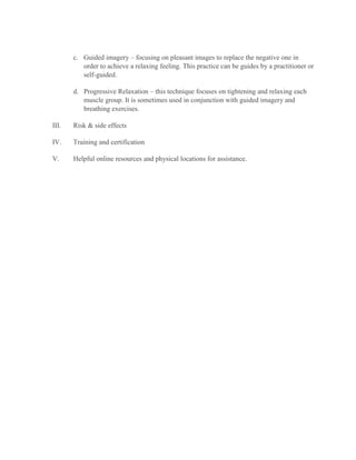 c. Guided imagery – focusing on pleasant images to replace the negative one in
order to achieve a relaxing feeling. This practice can be guides by a practitioner or
self-guided.
d. Progressive Relaxation – this technique focuses on tightening and relaxing each
muscle group. It is sometimes used in conjunction with guided imagery and
breathing exercises.
III. Risk & side effects
IV. Training and certification
V. Helpful online resources and physical locations for assistance.
 