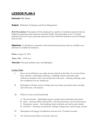 LESSON PLAN-3
Instructor: Ms. Parran
Subject: Meditation Techniques and Stress Management
Brief Description: Participants will be introduced to a number of meditation practices that are
helpful in promoting stress reduction and better health. They participate in two 15 minute
mediation exercises to get a personal experience in how beneficial mediation can be in helping
them to relax.
Objectives: To familiarize community with mind and body practices that are available as an
alternative to traditional medicines.
When: August 23, 2014
Time: 0900 – 10:30 a.m.
Materials: Note pad, handouts, pen, and highlighter
Lecture Notes
I. Stress can be defined as any undue pressure placed on the body. It can come from a
busy schedule, a demanding challenge, a hardship situation and many other
unforeseen situations. How some people deal with stress - smoking, drinking, sleep,
loss of appetite/over eat, lashing out
II. Participants will share stories of things that stress them out and how they currently
deal with stress. (10 minutes)
III. Effects of stress on the human body
A. Nervous System – fight/flight response, glands release adrenalin and cortisol
B. Heart – decrease effective blood flow, raise blood pressure, risk for heart disease
C. Respiratory system – fast breathing, hyperventilation can lead to panic attacks
D. Sex Drive – decreases sexual desire, feelings of depression, mood swings, anxiety
IV. Participants will engage in meditation exercises (two 15 minute sessions)
V. We will discussion effects of exercises. Review
 