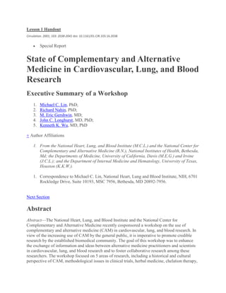 Lesson 1 Handout
Circulation. 2001; 103: 2038-2041 doi: 10.1161/01.CIR.103.16.2038
 Special Report
State of Complementary and Alternative
Medicine in Cardiovascular, Lung, and Blood
Research
Executive Summary of a Workshop
1. Michael C. Lin, PhD;
2. Richard Nahin, PhD;
3. M. Eric Gershwin, MD;
4. John C. Longhurst, MD, PhD;
5. Kenneth K. Wu, MD, PhD
+ Author Affiliations
1. From the National Heart, Lung, and Blood Institute (M.C.L.) and the National Center for
Complementary and Alternative Medicine (R.N.), National Institutes of Health, Bethesda,
Md; the Departments of Medicine, University of California, Davis (M.E.G.) and Irvine
(J.C.L.); and the Department of Internal Medicine and Hematology, University of Texas,
Houston (K.K.W.).
1. Correspondence to Michael C. Lin, National Heart, Lung and Blood Institute, NIH, 6701
Rockledge Drive, Suite 10193, MSC 7956, Bethesda, MD 20892-7956.
Next Section
Abstract
Abstract—The National Heart, Lung, and Blood Institute and the National Center for
Complementary and Alternative Medicine recently cosponsored a workshop on the use of
complementary and alternative medicine (CAM) in cardiovascular, lung, and blood research. In
view of the increasing use of CAM by the general public, it is imperative to promote credible
research by the established biomedical community. The goal of this workshop was to enhance
the exchange of information and ideas between alternative medicine practitioners and scientists
in cardiovascular, lung, and blood research and to foster collaborative research among these
researchers. The workshop focused on 5 areas of research, including a historical and cultural
perspective of CAM, methodological issues in clinical trials, herbal medicine, chelation therapy,
 