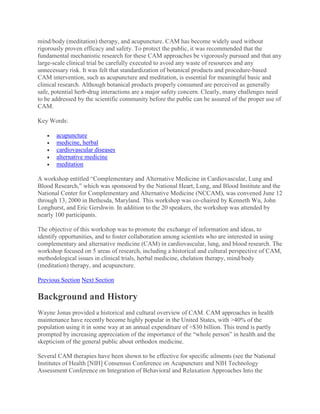 mind/body (meditation) therapy, and acupuncture. CAM has become widely used without
rigorously proven efficacy and safety. To protect the public, it was recommended that the
fundamental mechanistic research for these CAM approaches be vigorously pursued and that any
large-scale clinical trial be carefully executed to avoid any waste of resources and any
unnecessary risk. It was felt that standardization of botanical products and procedure-based
CAM intervention, such as acupuncture and meditation, is essential for meaningful basic and
clinical research. Although botanical products properly consumed are perceived as generally
safe, potential herb-drug interactions are a major safety concern. Clearly, many challenges need
to be addressed by the scientific community before the public can be assured of the proper use of
CAM.
Key Words:
 acupuncture
 medicine, herbal
 cardiovascular diseases
 alternative medicine
 meditation
A workshop entitled “Complementary and Alternative Medicine in Cardiovascular, Lung and
Blood Research,” which was sponsored by the National Heart, Lung, and Blood Institute and the
National Center for Complementary and Alternative Medicine (NCCAM), was convened June 12
through 13, 2000 in Bethesda, Maryland. This workshop was co-chaired by Kenneth Wu, John
Longhurst, and Eric Gershwin. In addition to the 20 speakers, the workshop was attended by
nearly 100 participants.
The objective of this workshop was to promote the exchange of information and ideas, to
identify opportunities, and to foster collaboration among scientists who are interested in using
complementary and alternative medicine (CAM) in cardiovascular, lung, and blood research. The
workshop focused on 5 areas of research, including a historical and cultural perspective of CAM,
methodological issues in clinical trials, herbal medicine, chelation therapy, mind/body
(meditation) therapy, and acupuncture.
Previous Section Next Section
Background and History
Wayne Jonas provided a historical and cultural overview of CAM. CAM approaches in health
maintenance have recently become highly popular in the United States, with >40% of the
population using it in some way at an annual expenditure of ≈$30 billion. This trend is partly
prompted by increasing appreciation of the importance of the “whole person” in health and the
skepticism of the general public about orthodox medicine.
Several CAM therapies have been shown to be effective for specific ailments (see the National
Institutes of Health [NIH] Consensus Conference on Acupuncture and NIH Technology
Assessment Conference on Integration of Behavioral and Relaxation Approaches Into the
 