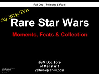 Part One – Moments & Feats


                               O wn
              V ery
My
                 Rare Star Wars
                     Moments, Feats & Collection



                                         JGM Doc Tore
Copyright Ariel Torres, M.D.
                                           of Medstar 3
All rights reserved.
Manila, Philippines
April 2013
                                       yeltres@yahoo.com
 