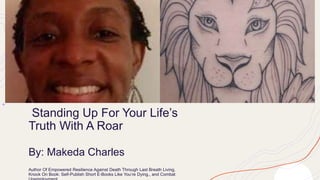 Standing Up For Your Life’s
Truth With A Roar
By: Makeda Charles
Author Of Empowered Resilience Against Death Through Last Breath Living,
Knock On Book: Self-Publish Short E-Books Like You’re Dying,, and Combat
 