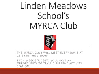 Linden Meadows
School’s
MYRCA Club
THE MYRCA CLUB WILL MEET EVERY DAY 3 AT
12:25 IN THE LIBRARY.
EACH WEEK STUDENTS WILL HAVE AN
OPPORTUNITY TO TRY A DIFFERENT ACTIVITY
STATION.
 