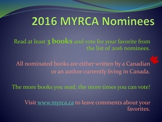 Read at least 3 books and vote for your favorite from
the list of 2016 nominees.
All nominated books are either written by a Canadian
or an author currently living in Canada.
The more books you read, the more times you can vote!
Visit www.myrca.ca to leave comments about your
favorites.
 