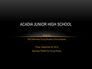 ACADIA JUNIOR HIGH SCHOOL

                   Hosts the
   2012 Manitoba Young Readers Choice Awards


           Friday, September 28, 2012
       Manitoba Theatre for Young People
 