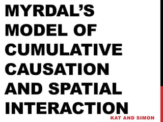 MYRDAL’S
MODEL OF
CUMULATIVE
CAUSATION
AND SPATIAL
INTERACTION
         KAT AND SIMON
 