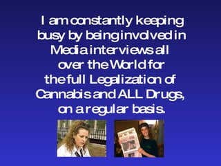 I am constantly keeping busy by being involved in Media interviews all  over the World for the full Legalization of  Cannabis and ALL Drugs,  on a regular basis. 