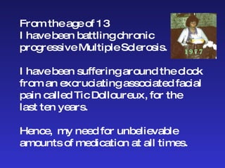 From the age of 13 I have been battling chronic progressive Multiple Sclerosis.  I have been suffering around the clock  from an excruciating associated facial  pain called Tic Dolloureux, for the  last ten years. Hence,  my need for unbelievable  amounts of medication at all times. 1977 