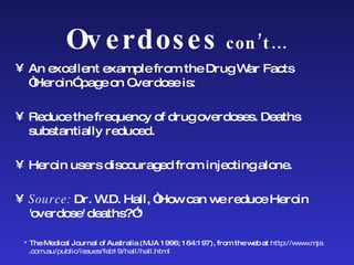 Overdoses  con’t… An excellent example from the Drug War Facts “Heroin” page on Overdose is:  Reduce the frequency of drug overdoses. Deaths  substantially reduced.  Heroin users discouraged from injecting alone. Source:  Dr. W.D. Hall, “How can we reduce Heroin 'overdose' deaths?”* *  The Medical Journal of Australia (MJA 1996; 164:197), from the web at  http://www. mja .com.au/public/issues/feb19/hall/hall.html 