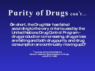Purity of Drugs  con’t… “ In short, the Drug War has failed according to the very criteria used by the United Nations Drug Control Program - drug production is increasing, drug prices are falling and both drug purity and drug consumption are continually moving up”.*  * courtesy of the United Nations  General  Assembly Special Session on Drugs  June 8-10, 1998 