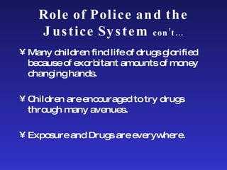 Role of Police and the Justice System  con’t… Many children find life of drugs glorified because of exorbitant amounts of money changing hands. Children are encouraged to try drugs through many avenues.  Exposure and Drugs are everywhere. 