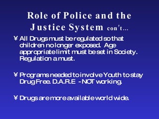 Role of Police and the Justice System  con’t… All Drugs must be regulated so that children no longer exposed.  Age appropriate limit must be set in Society.  Regulation a must. Programs needed to involve Youth to stay Drug Free. D.A.R.E  - NOT working. Drugs are more available world wide. 