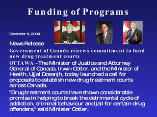 Funding of Programs December 6, 2004 News Release Government of Canada renews commitment to fund new drug treatment courts OTTAWA  - The Minister of Justice and Attorney General of Canada, Irwin Cotler, and the Minister of Health, Ujjal Dosanjh, today launched a call for proposals to establish new drug treatment courts across Canada. "Drug treatment courts have shown considerable promise in helping to break the detrimental cycle of addiction, criminal behaviour and jail for certain drug offenders," said Minister Cotler.  