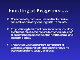Funding of Programs  con’t … Governments, communities and individuals - can reduce crime by dealing with its causes. Emphasizing treatment over incarceration, drug treatment courts can reduce tremendous burden of substance abuse and related health, social and economic costs. This initiative an important component of Canada's Drug Strategy approach to reducing both demand and supply of drugs. 