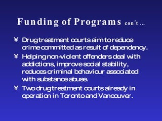 Funding of Programs  con’t … Drug treatment courts aim to reduce crime committed as result of dependency.  Helping non-violent offenders deal with addictions, improve social stability, reduces criminal behaviour associated with substance abuse. Two drug treatment courts already in operation in Toronto and Vancouver.  
