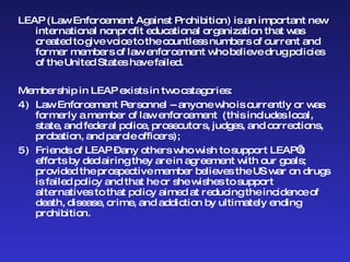 LEAP (Law Enforcement Against Prohibition) is an important new international nonprofit educational organization that was created to give voice to the countless numbers of current and former members of law enforcement who believe drug policies of the United States have failed. Membership in LEAP exists in two catagories:  Law Enforcement Personnel -- anyone who is currently or was formerly a member of law enforcement  (this includes local, state, and federal police, prosecutors, judges, and corrections, probation, and parole officers); Friends of LEAP – any others who wish to support LEAP’s efforts by declairing they are in agreement with our goals; provided the prospective member believes the US war on drugs is failed policy and that he or she wishes to support alternatives to that policy aimed at reducing the incidence of death, disease, crime, and addiction by ultimately ending prohibition. 