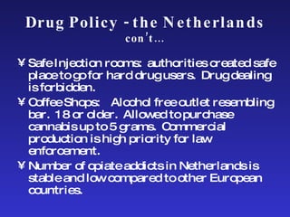 Drug Policy - the Netherlands  con’t… Safe Injection rooms:  authorities created safe place to go for hard drug users.  Drug dealing is forbidden. Coffee Shops:  Alcohol free outlet resembling bar.  18 or older.  Allowed to purchase cannabis up to 5 grams.  Commercial production is high priority for law enforcement. Number of opiate addicts in Netherlands is stable and low compared to other European countries. 