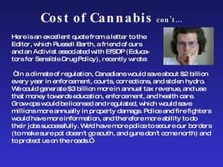 Cost of Cannabis  con’t… Here is an excellent quote from a letter to the  Editor, which Russell Barth, a friend of ours  and an Activist associated with EfSDP (Educa- tors for Sensible Drug Policy),   recently wrote:    “ In a climate of regulation, Canadians would save about $2 billion every year in enforcement, courts, corrections, and stolen hydro. We could generate $3 billion more in annual tax revenue, and use that money towards education, enforcement, and health care. Grow-ops would be licensed and regulated, which would save millions more annually in property damage. Police and fire fighters would have more information, and therefore more ability to do their jobs successfully. We'd have more police to secure our borders (to make sure pot doesn't go south, and guns don't come north) and to protect us on the roads.”  