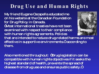 Drug Use and Human Rights My friend Eugene Oscapella educated me  on his website at the Canadian Foundation  for Drug Policy in Canada.  “Most international treaties have not been examined with respect to their compliance  with human rights agreements. Policies  that are intended to reduce drug-related harms are most effective in supportive environments.”  according to them.  Also mentioned throughout:  “Drug legislation can be compatible with human rights objectives if it seeks the highest standard of health, prevents the spread of disease from drug use and ensures public safety.” 