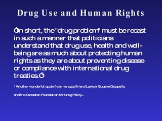 Drug Use and Human Rights “ In short, the "drug problem" must be recast in such a manner that politicians understand that drug use, health and well-being are as much about protecting human rights as they are about preventing disease or compliance with international drug treaties.”*  *Another wonderful quote from my good friend Lawyer Eugene Oscapella  and the Canadian Foundation for Drug Policy . 