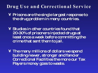 Drug Use and Correctional Service Prisons are the single largest response to the drug problem in many countries. Studies in other countries found that 20-30% of prisoners injected drugs at least once a week before committing the crime that sent them to jail.  The many millions of dollars we spend building newer, stronger and fancier Correctional Facilities the more our Tax Payers money goes to waste. 