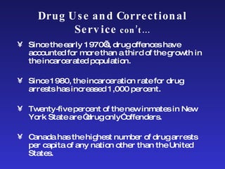Drug Use and Correctional Service  con’t… Since the early 1970’s, drug offences have accounted for more than a third of the growth in the incarcerated population.  Since 1980, the incarceration rate for drug arrests has increased 1,000 percent.  Twenty-five percent of the new inmates in New York State are “drug only” offenders.  Canada has the highest number of drug arrests per capita of any nation other than the United States. 