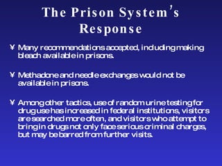 The Prison System’s Response Many recommendations accepted, including making bleach available in prisons.  Methadone and needle exchanges would not be available in prisons.  Among other tactics, use of random urine testing for drug use has increased in federal institutions, visitors are searched more often, and visitors who attempt to bring in drugs not only face serious criminal charges, but may be barred from further visits.  