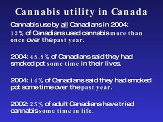 Cannabis utility in Canada Cannabis use by  all  Canadians in 2004: 12%  of Canadians used cannabis  more than once  over the  past year. 2004:  45.5%  of Canadians said they had smoked pot  some time  in their lives. 2004:  14%  of Canadians said they had smoked pot some time over the  past year. 2002:  25%  of adult Canadians have tried cannabis  some time in life. 