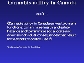 Cannabis utility in Canada  con’t… “ Cannabis policy in Canada serves two main functions: to minimize health and safety hazards and to minimize social costs and adverse individual consequences that result from efforts to control use.”* *the Canadian Foundation for Drug Policy 