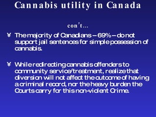 Cannabis utility in Canada  con’t… The majority of Canadians -- 69% -- do not support jail sentences for simple possession of cannabis. While redirecting cannabis offenders to community service/treatment, realize that diversion will not affect the outcome of having a criminal record, nor the heavy burden the Courts carry for this non-violent Crime. 