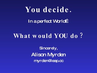 You decide. In a perfect World… What would YOU do ? Sincerely, Alison Myrden [email_address] 