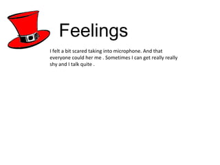 Feelings I felt a bit scared taking into microphone. And that everyone could her me . Sometimes I can get really really shy and I talk quite .  