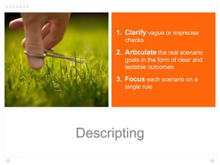 Descripting
1. Clarify vague or imprecise
checks
2. Articulate the real scenario
goals in the form of clear and
testable outcomes
3. Focus each scenario on a
single rule
 