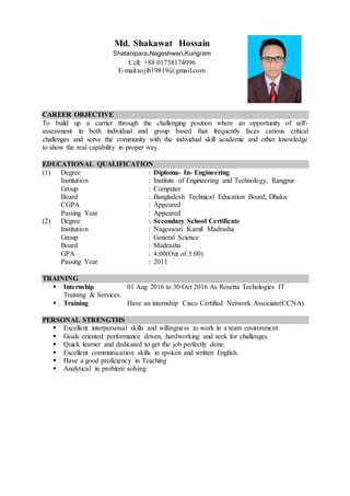 CAREER OBJECTIVE
To build up a carrier through the challenging position where an opportunity of self-
assessment in both individual and group based that frequently faces carious critical
challenges and serve the community with the individual skill academic and other knowledge
to show the real capability in proper way.
EDUCATIONAL QUALIFICATION
(1) Degree : Diploma- In- Engineering
Institution : Institute of Engineering and Technology, Rangpur
Group : Computer
Board : Bangladesh Technical Education Board, Dhaka
CGPA : Appeared
Passing Year : Appeared
(2) Degree : Secondary School Certificate
Institution : Nageswari Kamil Madrasha
Group : General Science
Board : Madrasha
GPA : 4.00(Out of 5.00)
Passing Year : 2011
TRAINING
 Internship 01 Aug 2016 to 30 Oct 2016 As Rosetta Techologies IT
Training & Services.
 Training Have an internship Cisco Certified Network Associate(CCNA)
PERSONAL STRENGTHS
 Excellent interpersonal skills and willingness to work in a team environment.
 Goals oriented performance driven, hardworking and seek for challenges.
 Quick learner and dedicated to get the job perfectly done.
 Excellent communication skills in spoken and written English.
 Have a good proficiency in Teaching
 Analytical in problem solving
Md. Shakawat Hossain
Shatanipara,Nageshwari,Kurigram
Cell: +88 01738174096
E-mail:sojib19819@gmail.com
 