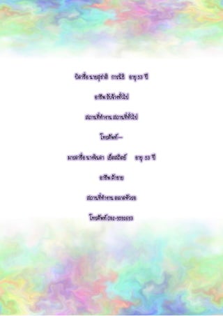บิดาชื่อ นายสุชาติ การนิธิ อายุ 53 ปี
อาชีพ รับจ้างทั่วไป
สถานที่ทางาน สถานที่ทั่วไป
โทรศัพท์ –
มารดาชื่อ นางจินดา เย็ตสถิตย์ อายุ 53 ปี
อาชีพ ค้าขาย
สถานที่ทางาน ตลาดหัวรอ
โทรศัพท์ 082-9592693
 