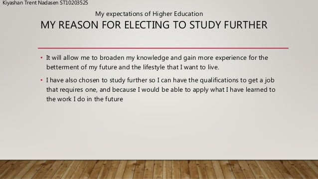 MY REASON FOR ELECTING TO STUDY FURTHER
• It will allow me to broaden my knowledge and gain more experience for the
betterment of my future and the lifestyle that I want to live.
• I have also chosen to study further so I can have the qualifications to get a job
that requires one, and because I would be able to apply what I have learned to
the work I do in the future
My expectations of Higher Education
Kiyashan Trent Nadasen ST10203525
 